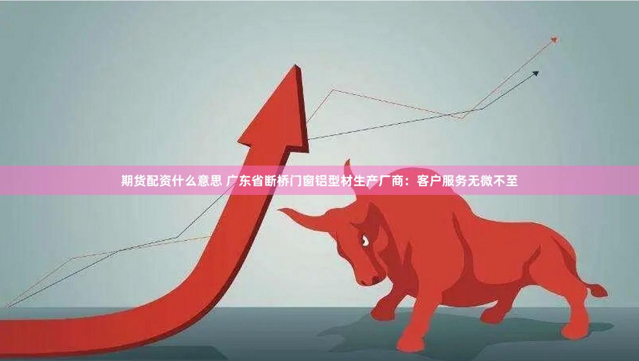 期货配资什么意思 广东省断桥门窗铝型材生产厂商：客户服务无微不至