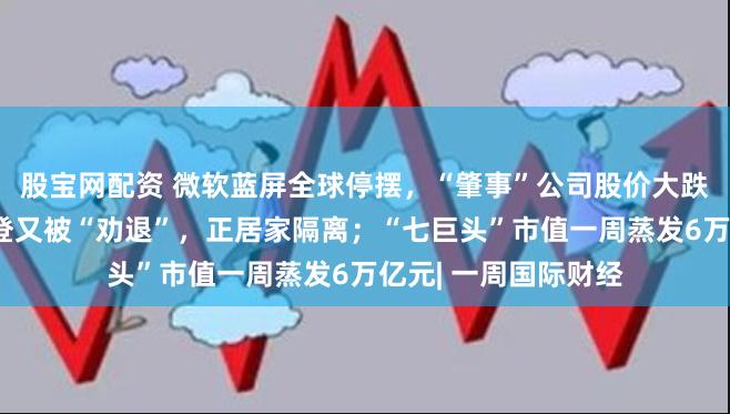 股宝网配资 微软蓝屏全球停摆，“肇事”公司股价大跌，她出手抄底；拜登又被“劝退”，正居家隔离；“七巨头”市值一周蒸发6万亿元| 一周国际财经