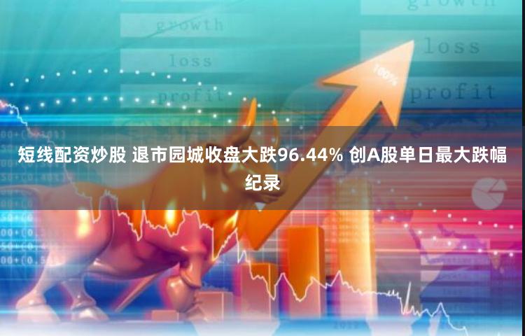 短线配资炒股 退市园城收盘大跌96.44% 创A股单日最大跌幅纪录