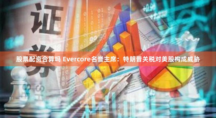 股票配资合算吗 Evercore名誉主席：特朗普关税对美股构成威胁