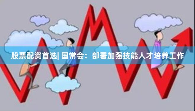 股票配资首选| 国常会：部署加强技能人才培养工作