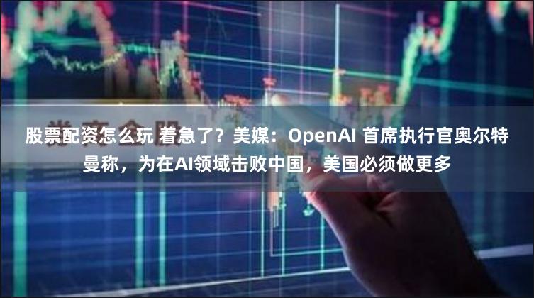 股票配资怎么玩 着急了？美媒：OpenAI 首席执行官奥尔特曼称，为在AI领域击败中国，美国必须做更多