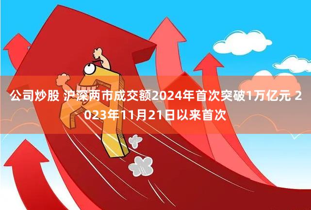 公司炒股 沪深两市成交额2024年首次突破1万亿元 2023年11月21日以来首次