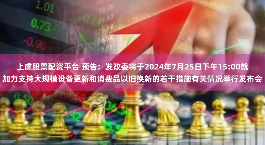 上虞股票配资平台 预告：发改委将于2024年7月25日下午15:00就加力支持大规模设备更新和消费品以旧换新的若干措施有关情况举行发布会