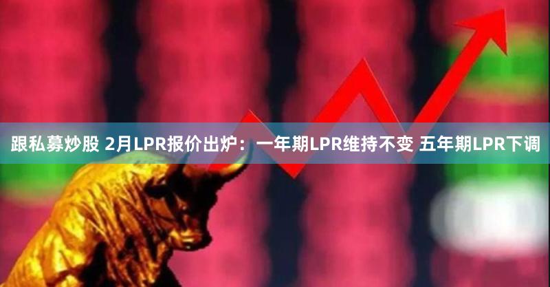 跟私募炒股 2月LPR报价出炉：一年期LPR维持不变 五年期LPR下调